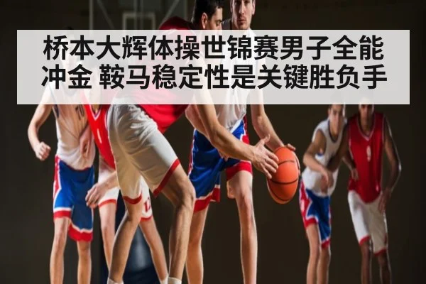 桥本大辉体操世锦赛男子全能冲金 鞍马稳定性是关键胜负手